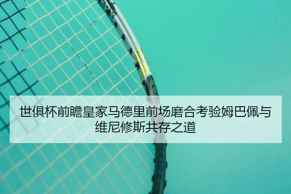 世俱杯前瞻皇家马德里前场磨合考验姆巴佩与维尼修斯共存之道